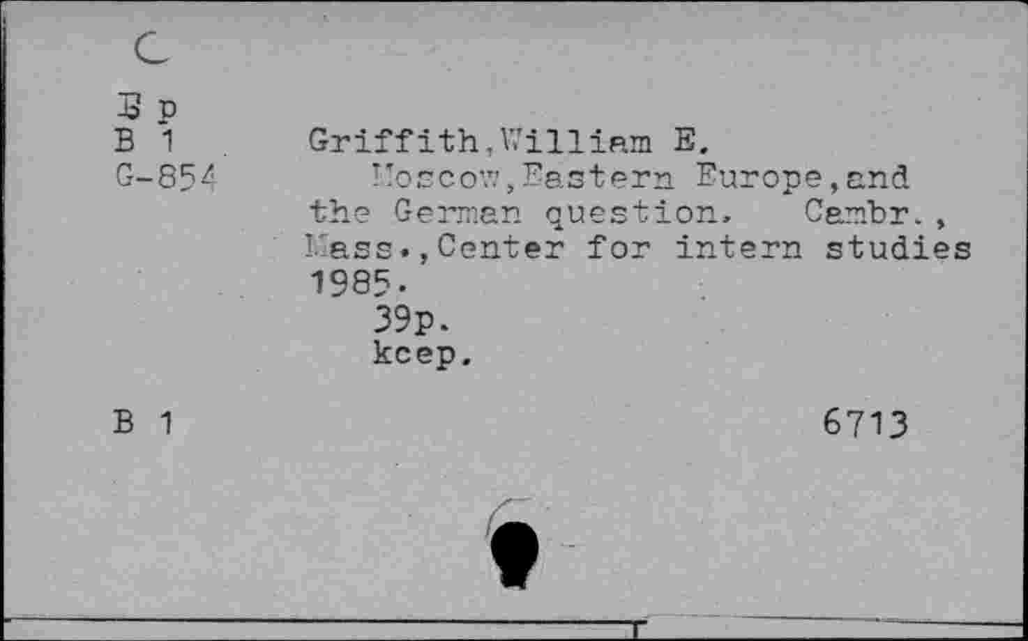 ﻿J p B 1 G-854	Griffith,William E. Woscov.', Eastern Europe,and the German question, Cambr., I-ass., Center for intern studies 1985- 39p. keep.
B 1	6713